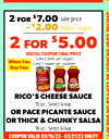 COUPON VALID 03/15/23 - 03/21/23 ONLY!!
2 for $7.00
sale price
- $2.00
digital coupon
2 for $5.00
DIGITAL COUPON FINAL PRICE
Limit 2 items per coupon
Limit 1 coupon per customer
When You
Buy Two
RICO'S CHEESE SAUCE
15 oz., Select Group
OR PACE PICANTE SAU