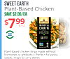 SWEET EARTH Plant-Based Chicken SAVE $2.00/EA $799 OZ SWEETEARTH READY TV EAT MINDFUL CHIK'N PLANT-BASED PROTEIN NON GMO 18 PROTEIN Plant-based chicken strips made without hormones or antibiotics. Perfect for pasta, salads, wraps & curry dishes.
