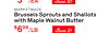 $399/EA Save $5
MARKETMADE
Brussels Sprouts and Shallots
with Maple Walnut Butter
$699/LB Save $1