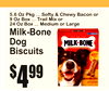 5.6 Oz Pkg ... Softy & Chewy Bacon o9r Oz Box ... Trail Mix or24 Oz Box ... Medium or Large
Milk-BoneDog Biscuits
4$99