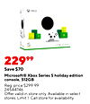 XBOX S 22999 Save $70 Microsoft® Xbox Series S holiday edition console, 512GB Reg. price $299.99 24544746 Offer valid in store only. Available in select stores. Limit 1. Call store for availability.