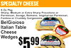 specialty cheese
5$99
8 Oz PkSharp,g Medium or Extra Sharp Provolone oParmesan,r Asiago, Romano, Vegetarian Parmesan,Fontina or Crumbly Gorgonzola
BelGioiosItaliano TablCheeseWedgese