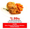 $$1.991.99lblb
All Natural Boneless
Skinless Chicken Breast
$3.99lb
Ultra Trimmed Boneless Skinless
Chicken Breast