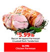 $$5.995.99lblb
Bacon Wrapped Parmesan
Crusted Pork Tenderloin
$6.99lb
Chicken Parmesan