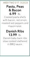 WEEK TWO 3/17-3/23/23 Pasta, Peas & Bacon 6.99 lb. Cooked pasta shells with bacon, red onion, roasted red peppers and mayonnaise. Danish Ribs 13.99 lb. Danish baby back ribs slow cooked slathered in BBQ sauce.