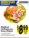 8989
PLU #7512
PLU #7512
MIERCOLES
WEDNESDAY
Platillo de
(3) Flautas con
Arroz y Frijoles
3 FLAUTAS WITH
RICE & BEANS PLATTER
$$889999C/UC/U
EA.EA.