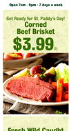 Open 7am-9pm +7 days a week Get Ready for St. Paddy's Day! Corned Beef Brisket $3.99 Fresh Wild Caught
