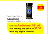 2x
Sure Shot Sid's
Sure Shot Sid's
Sure Shot Sid's
Sure Shot Sid's
Sure Shot Sid's
Seasoning
Seasoning
Assorted Varieties, 4.5-5.5 oz.
Assorted Varieties, 4.5-5.5 oz.
Assorted Varieties, 4.5-5.5 oz.
Additional 50¢ off
our already low price of $2.50
with a