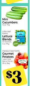 Mini
Cucumbers
14 oz. Pkg.
Little Leaf
Farms
Lettuce
Blends
All Varieties,
4 oz. Pkg.
LOCAL
Chelsea Creek Farms
Gourmet
Potatoes
Yukon Gold,
Red or Patriot,
28 oz. Bag