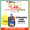 $1.99/ea.
sale price
- 50¢/ea.
digital coupon
$1.49/EA.
DIGITAL COUPON FINAL PRICE WHEN YOU BUY ONE
Limit 1 gal. per coupon
Limit 1 coupon per customer
PANHANDLE
PURE
DRINKS
1 gallon, Select Group
COUPON VALID 05/24/23 - 05/30/23 ONLY!!
D
D
I
I
G
G
I
I
T