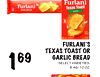 169
FURLANI'S
TEXAS TOAST OR
GARLIC BREAD
SELECT VARIETIES,
8.46-10 OZ.