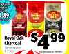 ie Farms erbet 4 Oz. .89 ROYAL ROYAL ROYAL OAK OAK OAK AT CHECKOUT - - - - - - 100% NATURAL ALL CLASSIC LUMP NATURAL CHARCOAL - - - - - - $ 4 Royal Oak 99 Charcoal Selected Varieties 8-15.4 Lb. PLUS 10% ADDED AT CHECKOUT