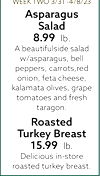 WEEK TWO 3/31 -4/8/23 Asparagus Salad 8.99 lb. A beautifulside salad w/asparagus, bell peppers, carrots, red onion, feta cheese, kalamata olives, grape tomatoes and fresh taragon. Roasted Turkey Breast 15.99 lb. Delicious in-store roasted turkey breast.