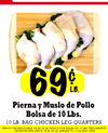 69 LB. Pierna y Muslo de Pollo Bolsa de 10 Lbs. 10 LB. BAG CHICKEN LEG QUARTERS PRECIO PROMOCIONAL DE $0.09 LA APUCA POR BOLKA DE 10 LAS UNICAMENTE PROMOTIONAL PRICE or $0.69 LA APPLIES TO 10 La. BAG ONLY