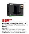 XBOX 55999 Microsoft® Xbox Series x console, 1TB, and Forza Horizon 5 Premium edition bundle 24554070 Offer valid in store and via online order pickup. Available in select stores. Call store for availability. While supplies last. Limit 1.